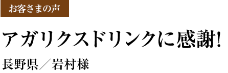 お客さまの声 アガリクスドリンクに感謝!