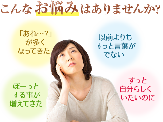 こんなお悩みはありませんか？あれ、が多くなってきた。以前よりもすっと言葉がでない。ぼーっとすることが増えてきた。ずっと自分らしくいたいのに。