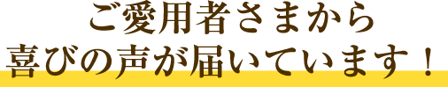 ご愛用者さまから喜びの声が届いています！ 